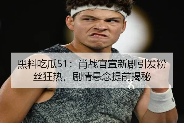 黑料吃瓜51：肖战官宣新剧引发粉丝狂热，剧情悬念提前揭秘